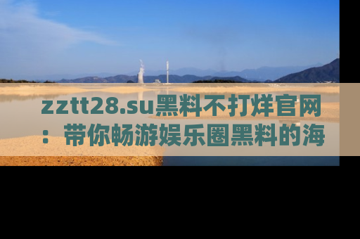 zztt28.su黑料不打烊官网：带你畅游娱乐圈黑料的海洋，掌握每一条最新消息