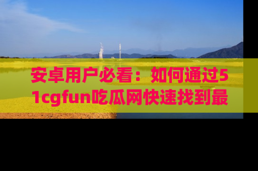 安卓用户必看：如何通过51cgfun吃瓜网快速找到最新链接？