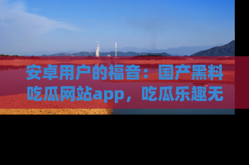 安卓用户的福音：国产黑料吃瓜网站app，吃瓜乐趣无穷尽！
