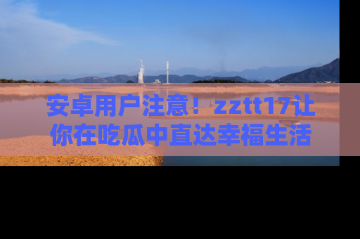 安卓用户注意！zztt17让你在吃瓜中直达幸福生活