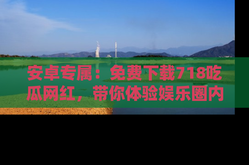 安卓专属：免费下载718吃瓜网红，带你体验娱乐圈内幕