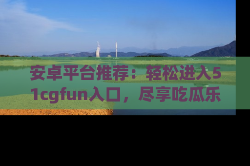 安卓平台推荐：轻松进入51cgfun入口，尽享吃瓜乐趣
