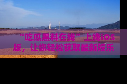 “吃瓜黑料在线”上线iOS版，让你轻松获取最新娱乐新闻