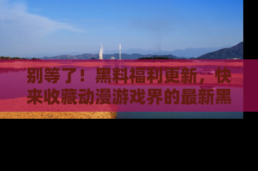 别等了！黑料福利更新，快来收藏动漫游戏界的最新黑料吧！