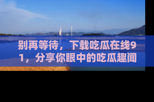 别再等待，下载吃瓜在线91，分享你眼中的吃瓜趣闻吧！