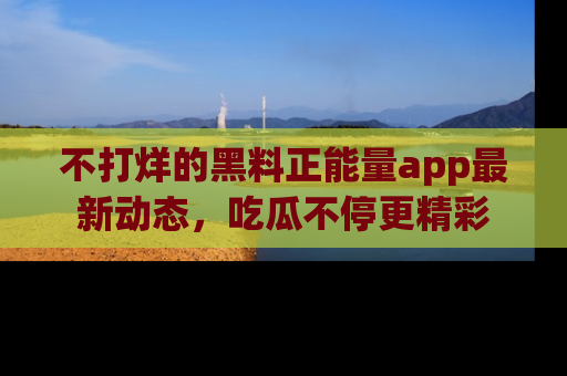 不打烊的黑料正能量app最新动态，吃瓜不停更精彩