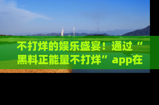 不打烊的娱乐盛宴！通过“黑料正能量不打烊”app在线观看最新内容，链接在此，不容错过！