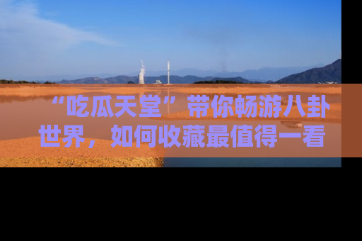 “吃瓜天堂”带你畅游八卦世界，如何收藏最值得一看的趣闻？