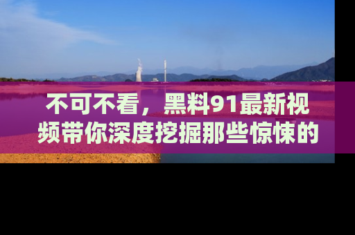不可不看，黑料91最新视频带你深度挖掘那些惊悚的黑料内幕！