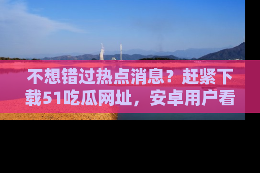 不想错过热点消息？赶紧下载51吃瓜网址，安卓用户看这边！