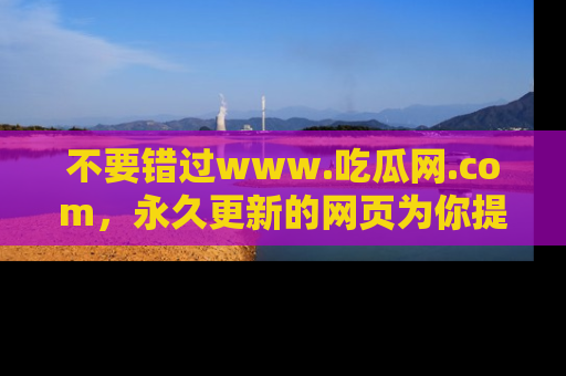 不要错过www.吃瓜网.com，永久更新的网页为你提供吃瓜盛宴！