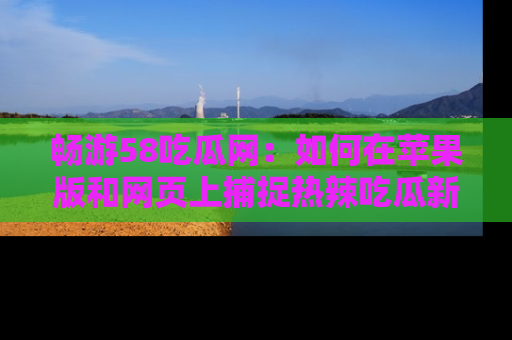 畅游58吃瓜网：如何在苹果版和网页上捕捉热辣吃瓜新闻？
