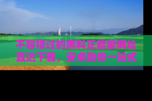 不容错过的黑料正能量网址直达下载，安卓助你一站式吃瓜体验！