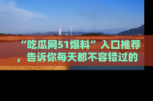“吃瓜网51爆料”入口推荐,告诉你每天都不容错过的娱乐八卦!