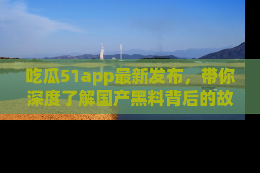 吃瓜51app最新发布，带你深度了解国产黑料背后的故事！