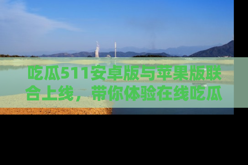 吃瓜511安卓版与苹果版联合上线，带你体验在线吃瓜新天地