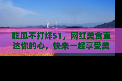 吃瓜不打烊51，网红美食直达你的心，快来一起享受美好时光！