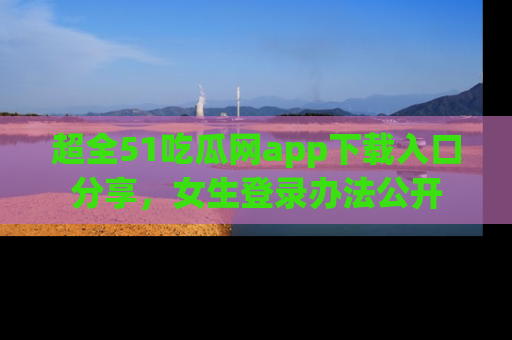 超全51吃瓜网app下载入口分享，女生登录办法公开