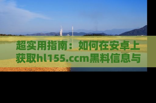 超实用指南：如何在安卓上获取hl155.ccm黑料信息与技巧