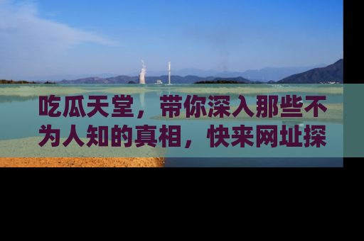 吃瓜天堂，带你深入那些不为人知的真相，快来网址探索吧！
