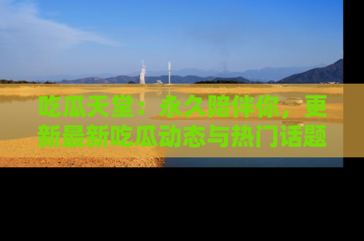 吃瓜天堂：永久陪伴你，更新最新吃瓜动态与热门话题