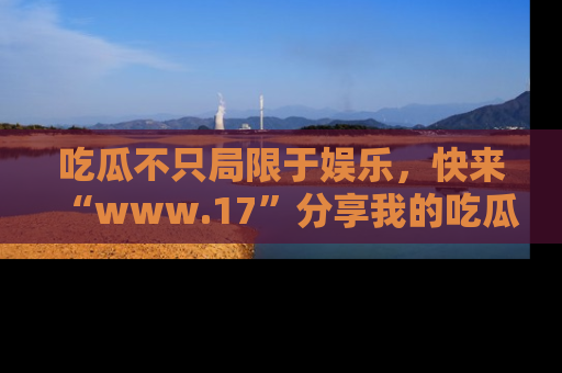 吃瓜不只局限于娱乐，快来“www.17”分享我的吃瓜技巧，成为社交圈的明星！