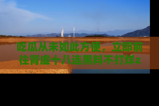 吃瓜从未如此方便，立即前往肾虚十八连黑料不打烊zzzttt，发现更多精彩，地址在这里！