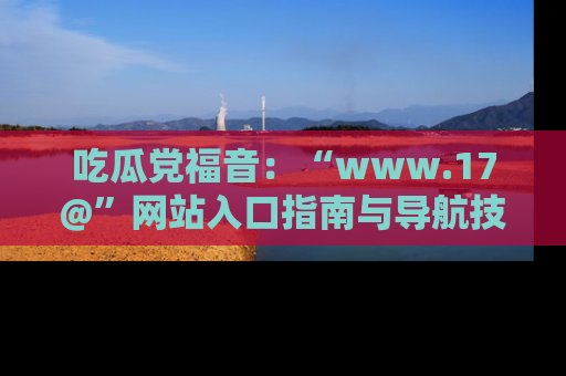 吃瓜党福音：“www.17@”网站入口指南与导航技巧全解析