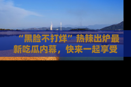 “黑脸不打烊”热辣出炉最新吃瓜内幕,快来一起享受这份乐趣吧!