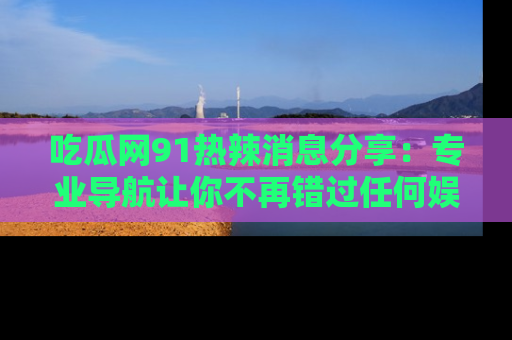 吃瓜网91热辣消息分享：专业导航让你不再错过任何娱乐八卦