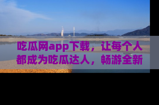 吃瓜网app下载，让每个人都成为吃瓜达人，畅游全新网页！