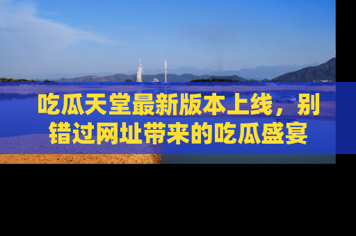 吃瓜天堂最新版本上线，别错过网址带来的吃瓜盛宴
