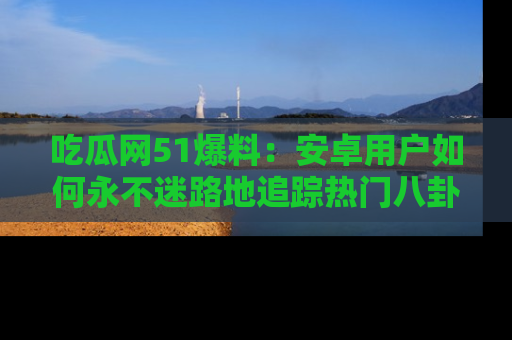 吃瓜网51爆料：安卓用户如何永不迷路地追踪热门八卦信息