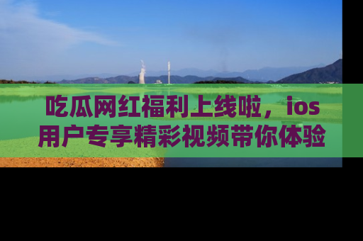 吃瓜网红福利上线啦，ios用户专享精彩视频带你体验乐趣！