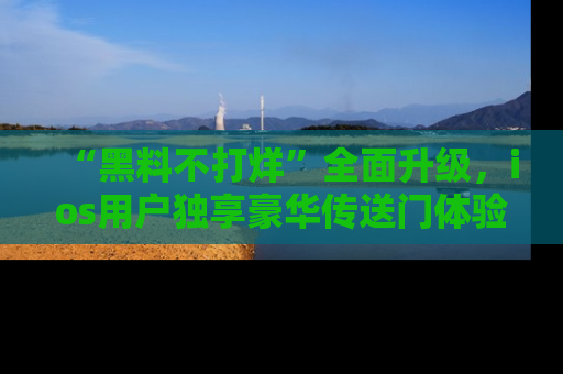 “黑料不打烊”全面升级,ios用户独享豪华传送门体验!