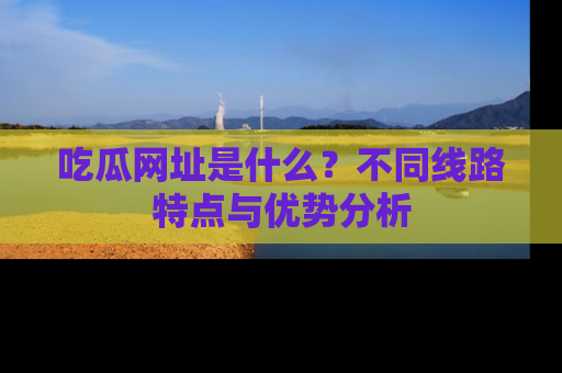 吃瓜网址是什么？不同线路特点与优势分析