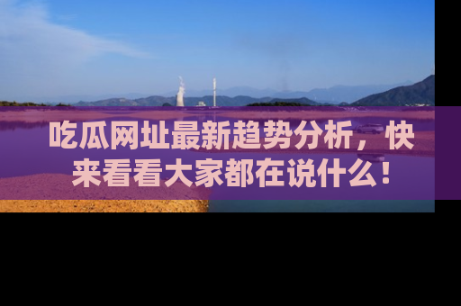 吃瓜网址最新趋势分析，快来看看大家都在说什么！