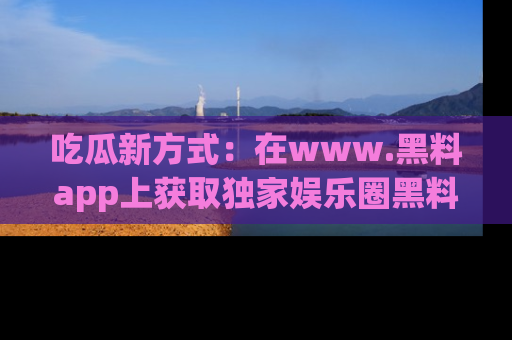 吃瓜新方式：在www.黑料app上获取独家娱乐圈黑料信息