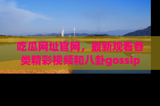 吃瓜网址官网，最新观看各类精彩视频和八卦gossip