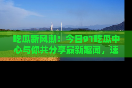吃瓜新风潮！今日91吃瓜中心与你共分享最新趣闻，速来点击入口看看吧！