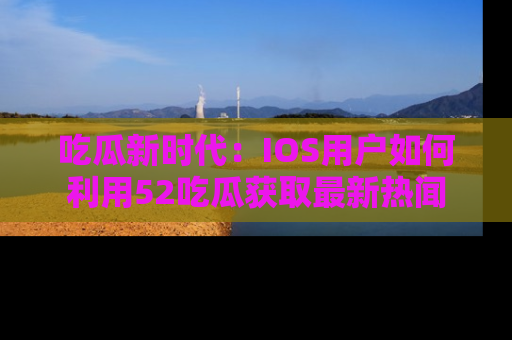 吃瓜新时代：IOS用户如何利用52吃瓜获取最新热闻