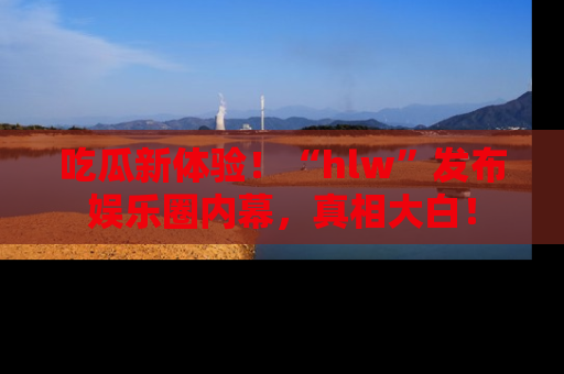 吃瓜新体验！“hlw”发布娱乐圈内幕，真相大白！
