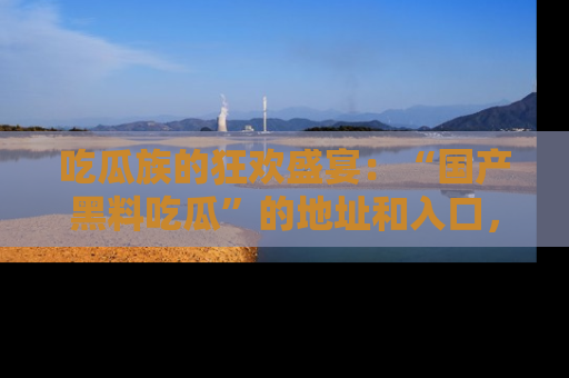 吃瓜族的狂欢盛宴：“国产黑料吃瓜”的地址和入口，让你尽情享受流行文化！