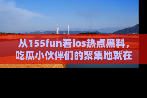 从155fun看ios热点黑料，吃瓜小伙伴们的聚集地就在这里！
