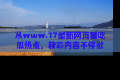 从www.17最新网页看吃瓜热点，精彩内容不停歇