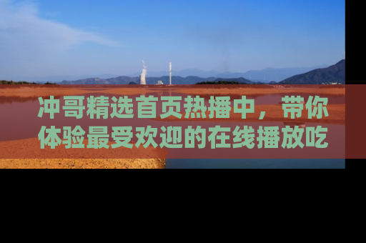 冲哥精选首页热播中，带你体验最受欢迎的在线播放吃瓜节目