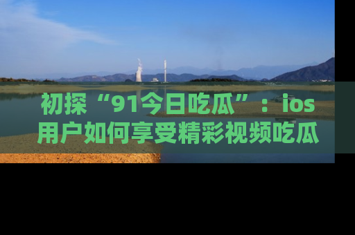 初探“91今日吃瓜”：ios用户如何享受精彩视频吃瓜时光