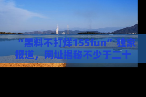 “黑料不打烊155fun”独家报道,网址揭秘不少于二十条惊人黑料新闻!