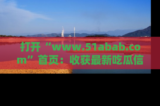 打开“www.51abab.com”首页：收获最新吃瓜信息，成为圈内明星动态达人！