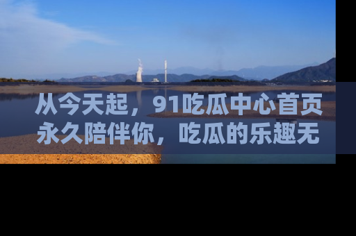 从今天起，91吃瓜中心首页永久陪伴你，吃瓜的乐趣无穷无尽！
